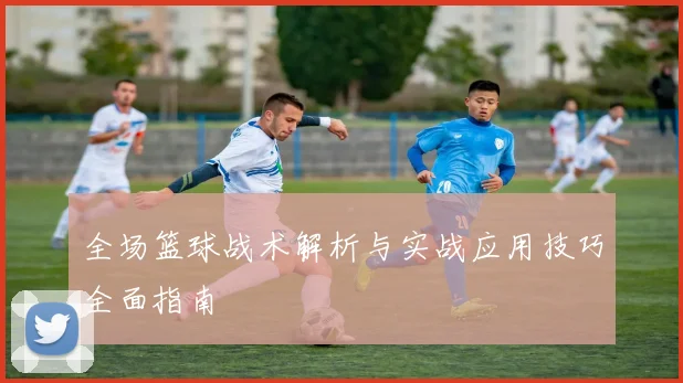 全场篮球战术解析与实战应用技巧全面指南