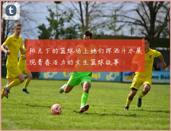 阳光下的篮球场上她们挥洒汗水展现青春活力的女生篮球故事