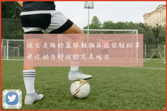 适合走路的篮球鞋推荐让你轻松享受运动与舒适的完美结合