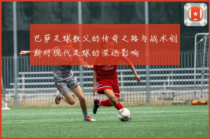 巴萨足球教父的传奇之路与战术创新对现代足球的深远影响
